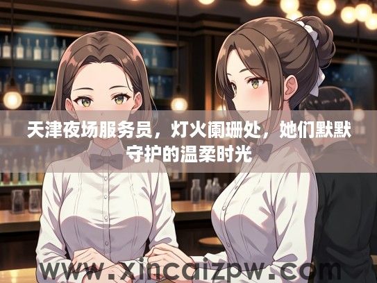 天津夜场服务员，灯火阑珊处，她们默默守护的温柔时光