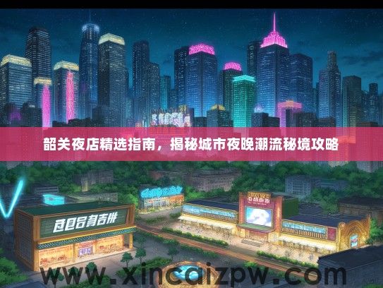 韶关夜店精选指南，揭秘城市夜晚潮流秘境攻略
