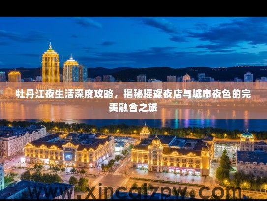牡丹江夜生活深度攻略，揭秘璀璨夜店与城市夜色的完美融合之旅