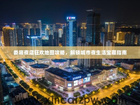 娄底夜店狂欢地图攻略，解锁城市夜生活宝藏指南