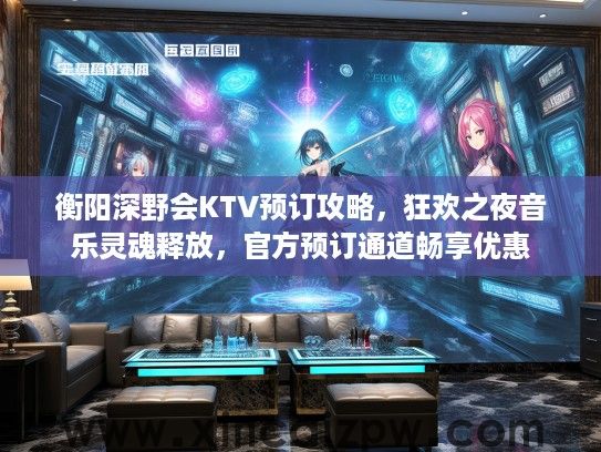 衡阳深野会KTV预订攻略,狂欢之夜音乐灵魂释放,官方预订通道畅享优惠 衡阳深野会KTV预订攻略,狂欢之夜音乐灵魂释放,官方预订通道畅享优惠