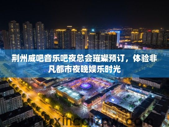 荆州威吧音乐吧夜总会璀璨预订,体验非凡都市夜晚娱乐时光 荆州威吧音乐吧夜总会璀璨预订,体验非凡都市夜晚娱乐时光