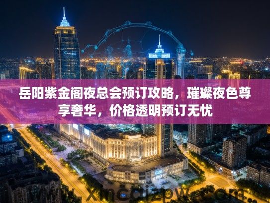岳阳紫金阁夜总会预订攻略，璀璨夜色尊享奢华，价格透明预订无忧