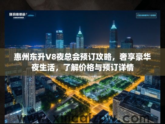 惠州东升V8夜总会预订攻略，奢享豪华夜生活，了解价格与预订详情