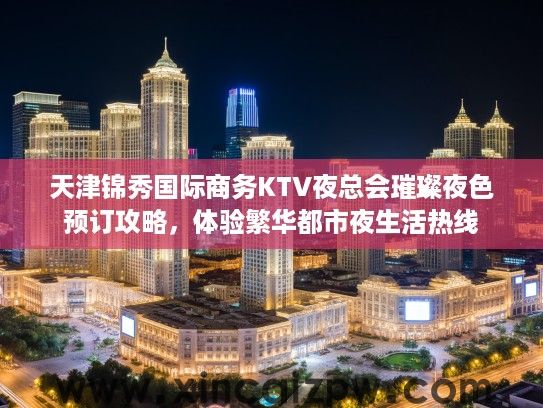 天津锦秀国际商务KTV夜总会璀璨夜色预订攻略，体验繁华都市夜生活热线