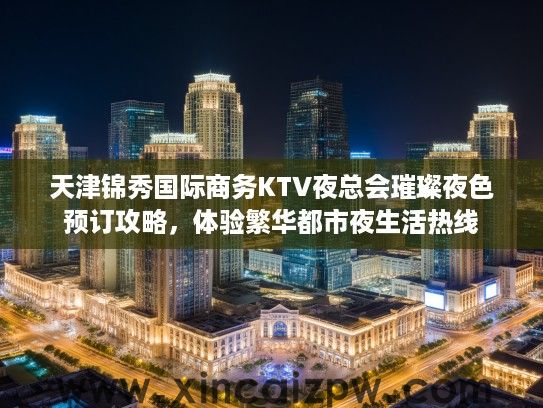 天津锦秀国际商务KTV夜总会璀璨夜色预订攻略，体验繁华都市夜生活热线
