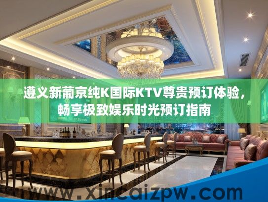遵义新葡京纯K国际KTV尊贵预订体验,畅享极致娱乐时光预订指南 遵义新葡京纯K国际KTV尊贵预订体验,畅享极致娱乐时光预订指南