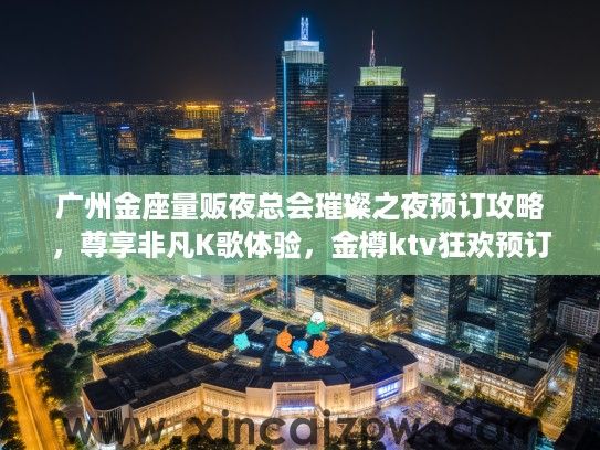 广州金座量贩夜总会璀璨之夜预订攻略，尊享非凡K歌体验，金樽ktv狂欢预订