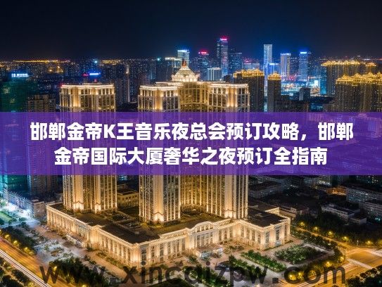 邯郸金帝K王音乐夜总会预订攻略,邯郸金帝国际大厦奢华之夜预订全指南 邯郸金帝K王音乐夜总会预订攻略,邯郸金帝国际大厦奢华之夜预订全指南