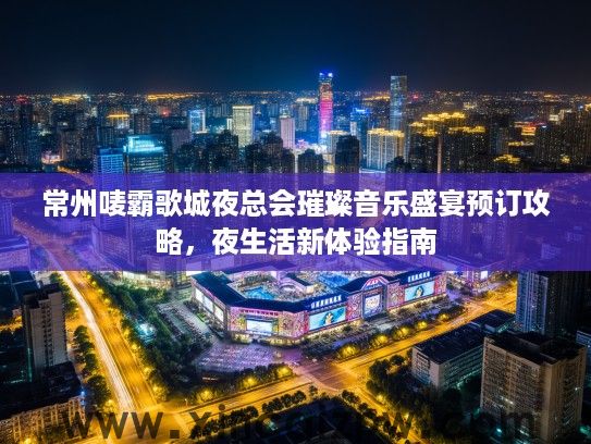 常州唛霸歌城夜总会璀璨音乐盛宴预订攻略，夜生活新体验指南