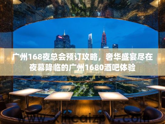 广州168夜总会预订攻略，奢华盛宴尽在夜幕降临的广州1680酒吧体验
