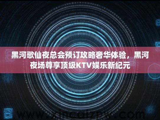 黑河歌仙夜总会预订攻略奢华体验,黑河夜场尊享顶级KTV娱乐新纪元 黑河歌仙夜总会预订攻略奢华体验,黑河夜场尊享顶级KTV娱乐新纪元