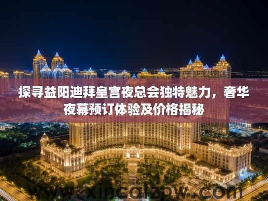 探寻益阳迪拜皇宫夜总会独特魅力，奢华夜幕预订体验及价格揭秘