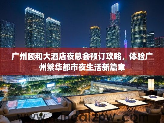 广州颐和大酒店夜总会预订攻略,体验广州繁华都市夜生活新篇章 广州颐和大酒店夜总会预订攻略,体验广州繁华都市夜生活新篇章
