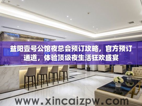 益阳壹号公馆夜总会预订攻略，官方预订通道，体验顶级夜生活狂欢盛宴