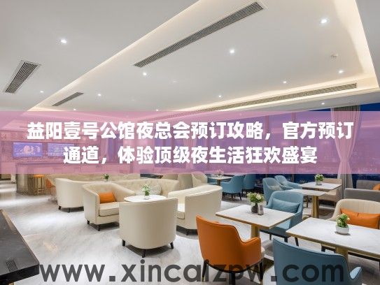 益阳壹号公馆夜总会预订攻略，官方预订通道，体验顶级夜生活狂欢盛宴