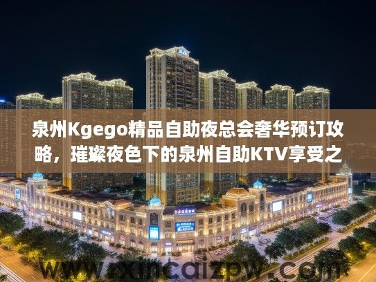 泉州Kgego精品自助夜总会奢华预订攻略,璀璨夜色下的泉州自助KTV享受之旅 泉州Kgego精品自助夜总会奢华预订攻略,璀璨夜色下的泉州自助KTV享受之旅