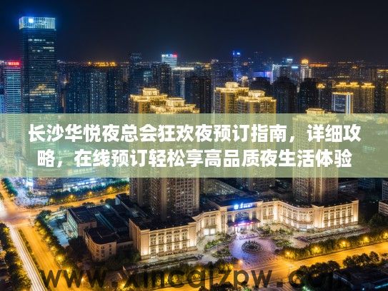 长沙华悦夜总会狂欢夜预订指南，详细攻略，在线预订轻松享高品质夜生活体验
