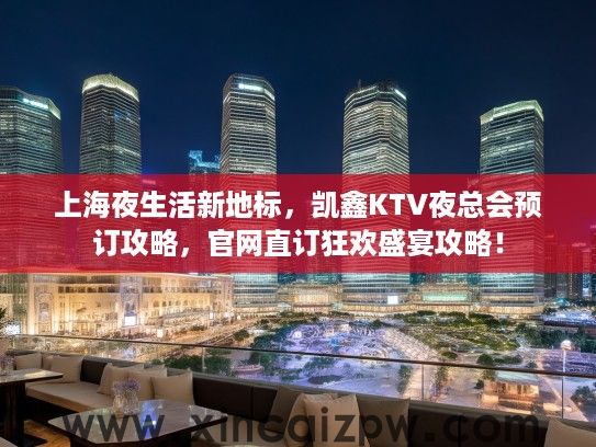 上海夜生活新地标，凯鑫KTV夜总会预订攻略，官网直订狂欢盛宴攻略！