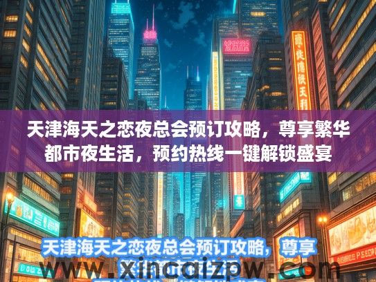 天津海天之恋夜总会预订攻略，尊享繁华都市夜生活，预约热线一键解锁盛宴