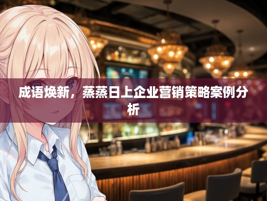 成语焕新,蒸蒸日上企业营销策略案例分析 成语焕新,蒸蒸日上企业营销策略案例分析