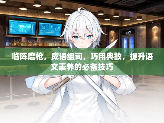 临阵磨枪,成语组词,巧用典故,提升语文素养的必备技巧 临阵磨枪,成语组词,巧用典故,提升语文素养的必备技巧