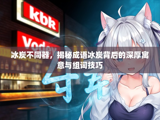 冰炭不同器，揭秘成语冰炭背后的深厚寓意与组词技巧