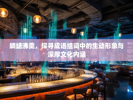 蜩螗沸羹,探寻成语组词中的生动形象与深厚文化内涵 蜩螗沸羹,探寻成语组词中的生动形象与深厚文化内涵