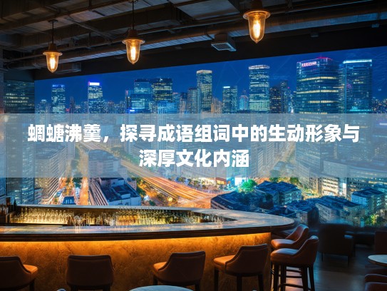 蜩螗沸羹,探寻成语组词中的生动形象与深厚文化内涵 蜩螗沸羹,探寻成语组词中的生动形象与深厚文化内涵