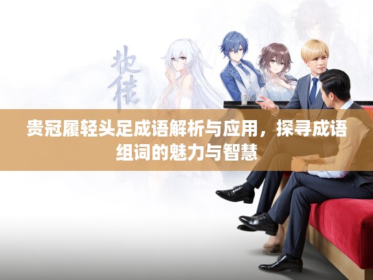 贵冠履轻头足成语解析与应用,探寻成语组词的魅力与智慧 贵冠履轻头足成语解析与应用,探寻成语组词的魅力与智慧