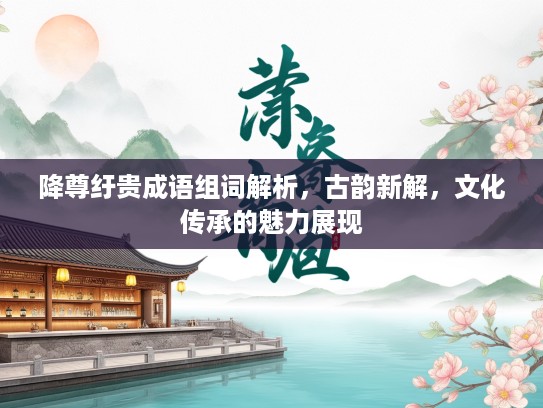 降尊纡贵成语组词解析,古韵新解,文化传承的魅力展现 降尊纡贵成语组词解析,古韵新解,文化传承的魅力展现