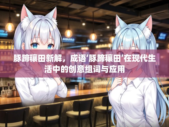 豚蹄穰田新解，成语‘豚蹄穰田’在现代生活中的创意组词与应用