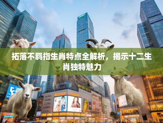 拓落不羁指生肖特点全解析，揭示十二生肖独特魅力