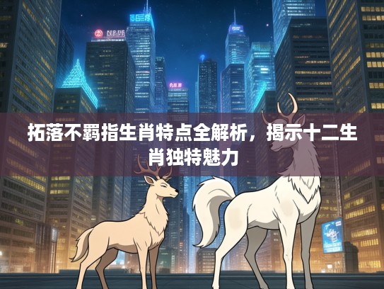 拓落不羁指生肖特点全解析，揭示十二生肖独特魅力