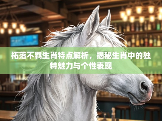 拓落不羁生肖特点解析,揭秘生肖中的独特魅力与个性表现 拓落不羁生肖特点解析,揭秘生肖中的独特魅力与个性表现