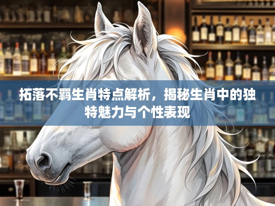 拓落不羁生肖特点解析,揭秘生肖中的独特魅力与个性表现 拓落不羁生肖特点解析,揭秘生肖中的独特魅力与个性表现