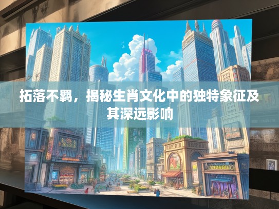 拓落不羁,揭秘生肖文化中的独特象征及其深远影响 拓落不羁,揭秘生肖文化中的独特象征及其深远影响