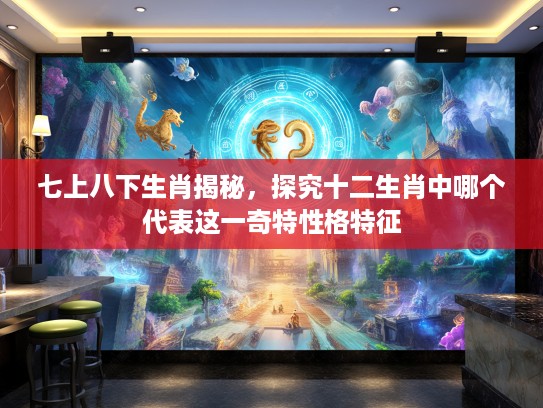 七上八下生肖揭秘，探究十二生肖中哪个代表这一奇特性格特征