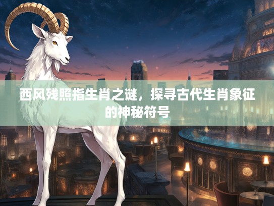 西风残照指生肖之谜，探寻古代生肖象征的神秘符号