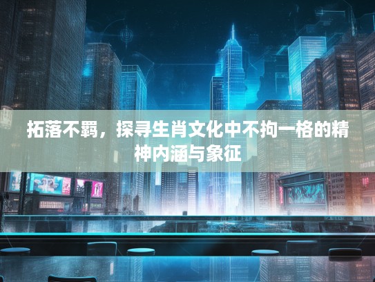 拓落不羁，探寻生肖文化中不拘一格的精神内涵与象征