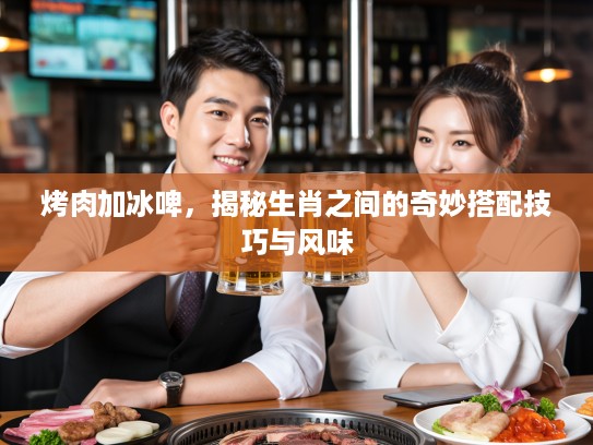 烤肉加冰啤，揭秘生肖之间的奇妙搭配技巧与风味