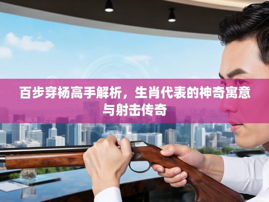 百步穿杨高手解析，生肖代表的神奇寓意与射击传奇