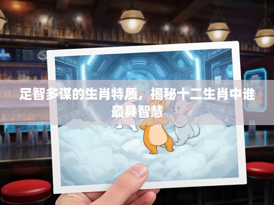 足智多谋的生肖特质，揭秘十二生肖中谁最具智慧