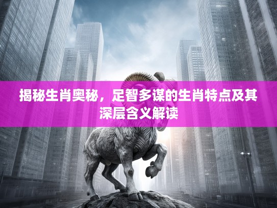 揭秘生肖奥秘，足智多谋的生肖特点及其深层含义解读