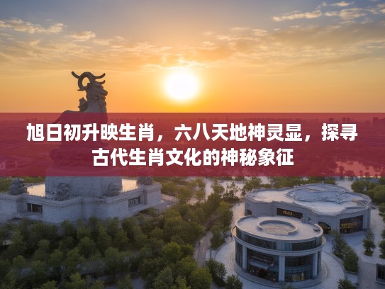旭日初升映生肖，六八天地神灵显，探寻古代生肖文化的神秘象征
