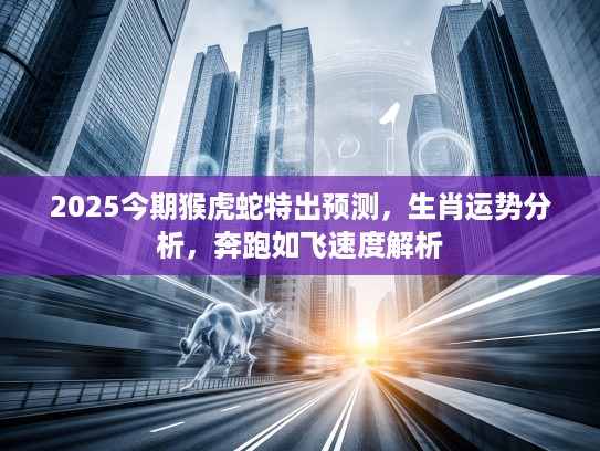 2025今期猴虎蛇特出预测，生肖运势分析，奔跑如飞速度解析