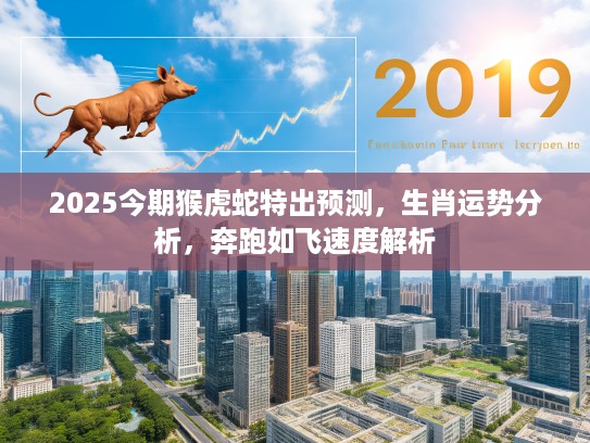 2025今期猴虎蛇特出预测，生肖运势分析，奔跑如飞速度解析