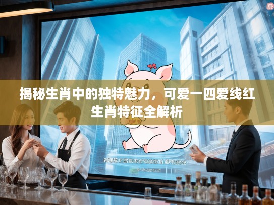 揭秘生肖中的独特魅力，可爱一四爱线红生肖特征全解析