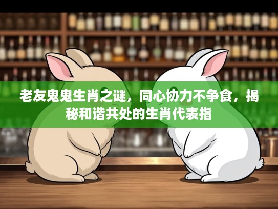 老友鬼鬼生肖之谜，同心协力不争食，揭秘和谐共处的生肖代表指