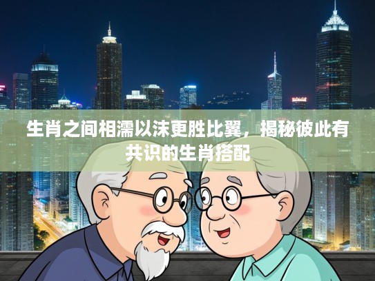 生肖之间相濡以沫更胜比翼，揭秘彼此有共识的生肖搭配